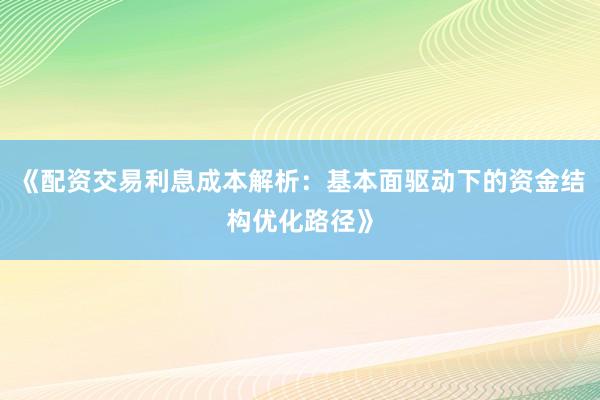 《配资交易利息成本解析：基本面驱动下的资金结构优化路径》