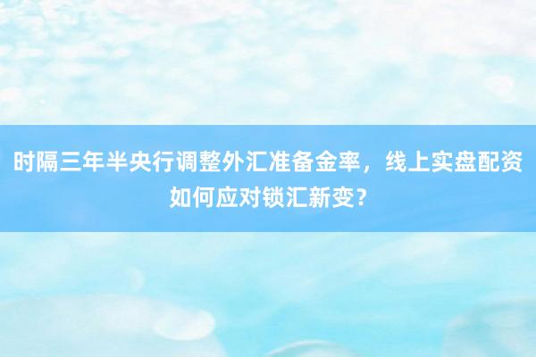 时隔三年半央行调整外汇准备金率，线上实盘配资如何应对锁汇新变？