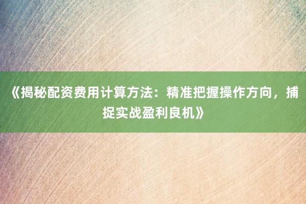 《揭秘配资费用计算方法：精准把握操作方向，捕捉实战盈利良机》