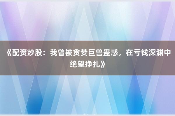 《配资炒股：我曾被贪婪巨兽蛊惑，在亏钱深渊中绝望挣扎》