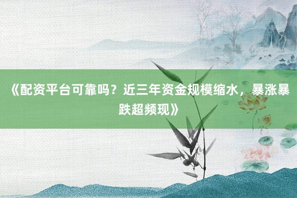 《配资平台可靠吗？近三年资金规模缩水，暴涨暴跌超频现》