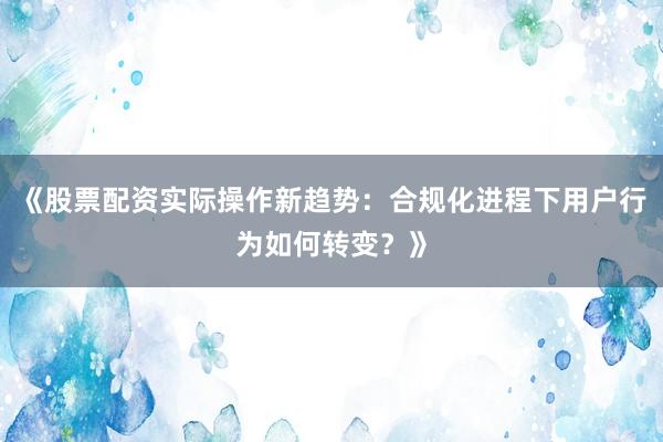 《股票配资实际操作新趋势：合规化进程下用户行为如何转变？》