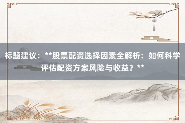 标题建议：**股票配资选择因素全解析：如何科学评估配资方案风险与收益？**