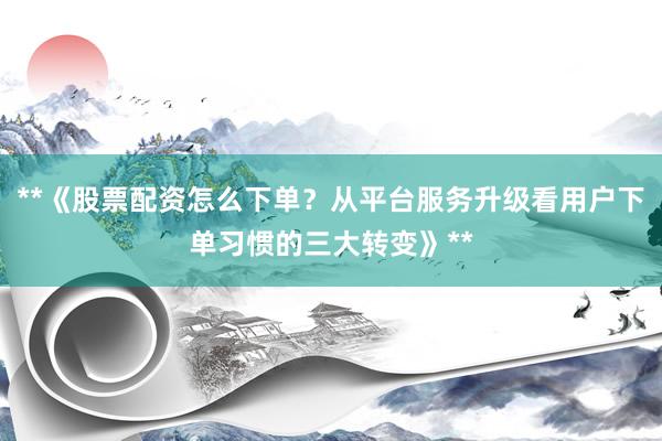 **《股票配资怎么下单？从平台服务升级看用户下单习惯的三大转变》**