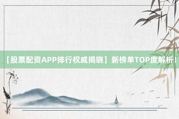 【股票配资APP排行权威揭晓】新榜单TOP度解析！