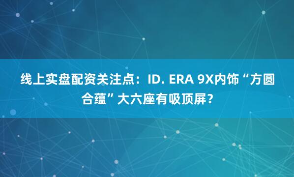线上实盘配资关注点：ID. ERA 9X内饰“方圆合蕴”大六座有吸顶屏？