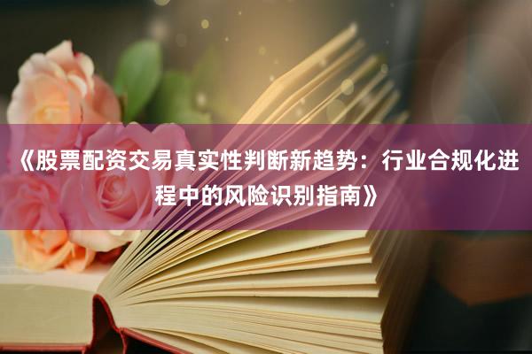 《股票配资交易真实性判断新趋势：行业合规化进程中的风险识别指南》