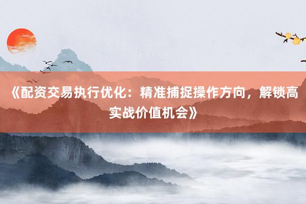 《配资交易执行优化：精准捕捉操作方向，解锁高实战价值机会》