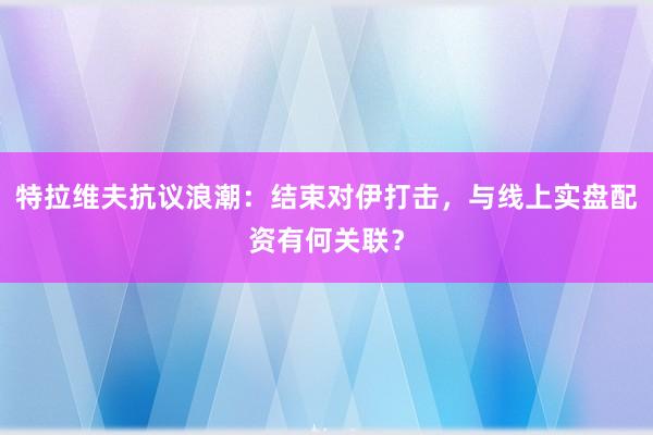 特拉维夫抗议浪潮：结束对伊打击，与线上实盘配资有何关联？