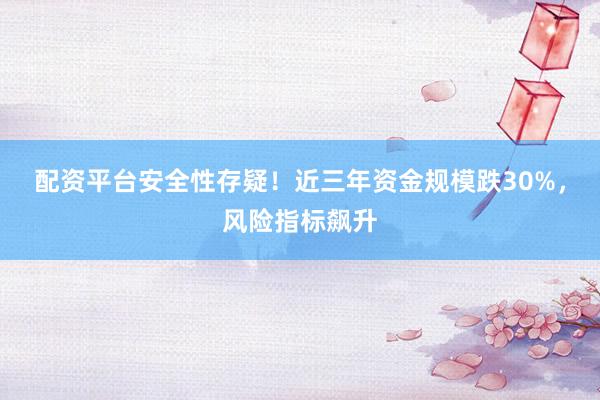配资平台安全性存疑！近三年资金规模跌30%，风险指标飙升