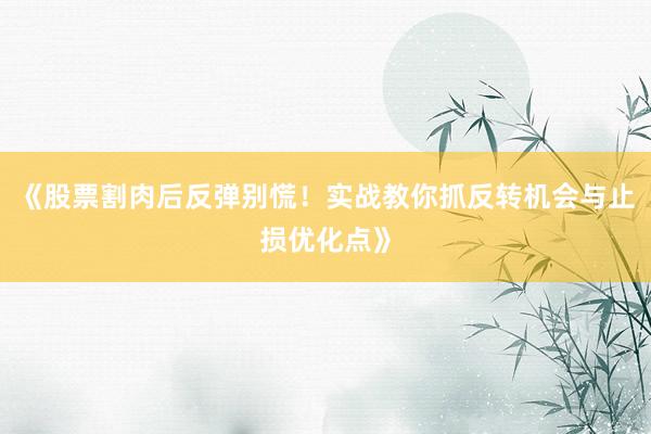 《股票割肉后反弹别慌！实战教你抓反转机会与止损优化点》
