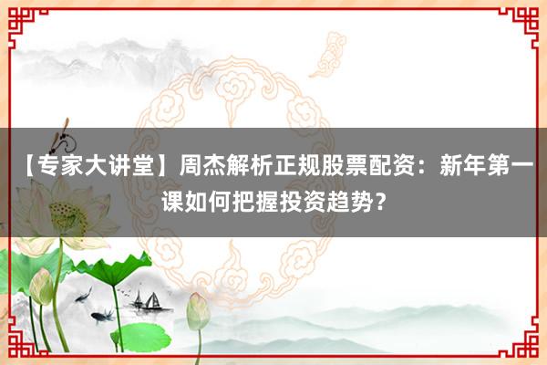 【专家大讲堂】周杰解析正规股票配资：新年第一课如何把握投资趋势？