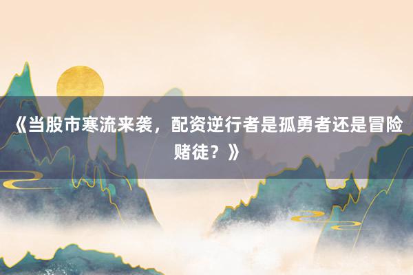 《当股市寒流来袭，配资逆行者是孤勇者还是冒险赌徒？》