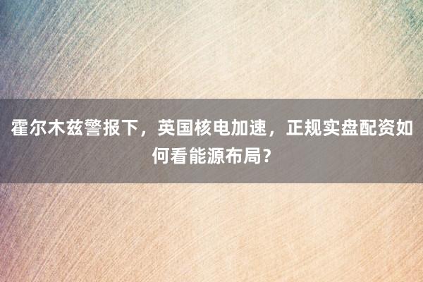 霍尔木兹警报下，英国核电加速，正规实盘配资如何看能源布局？