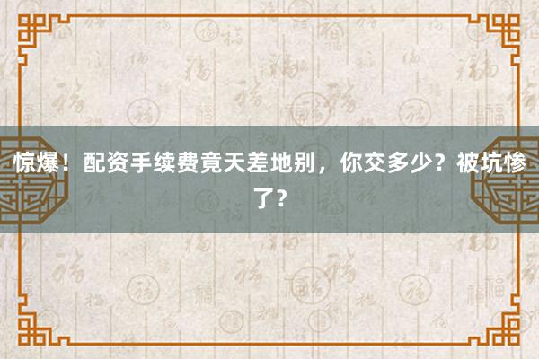 惊爆！配资手续费竟天差地别，你交多少？被坑惨了？