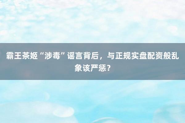 霸王茶姬“涉毒”谣言背后，与正规实盘配资般乱象该严惩？