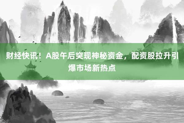 财经快讯！A股午后突现神秘资金，配资股拉升引爆市场新热点