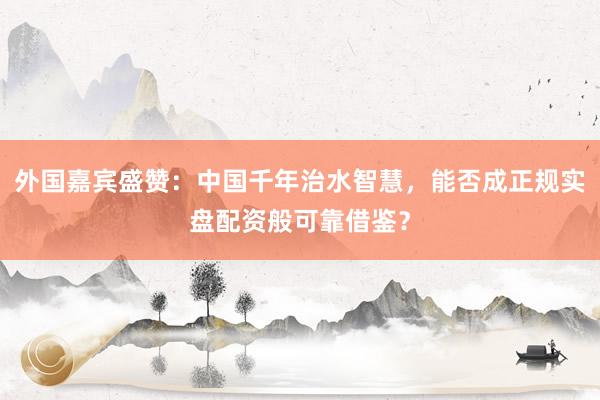 外国嘉宾盛赞：中国千年治水智慧，能否成正规实盘配资般可靠借鉴？