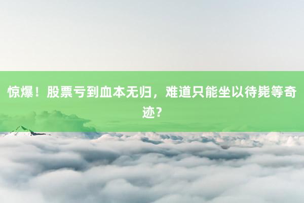 惊爆！股票亏到血本无归，难道只能坐以待毙等奇迹？