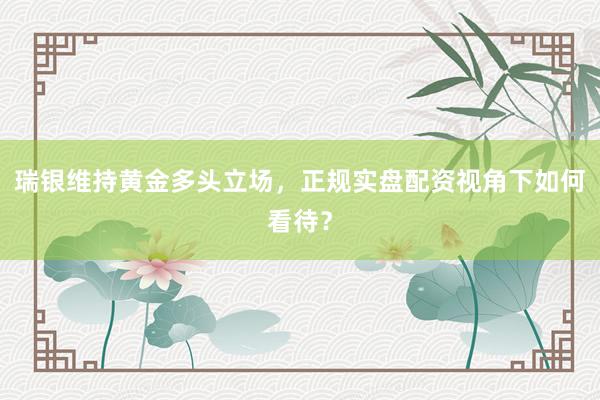 瑞银维持黄金多头立场,正规实盘配资视角下如何看待?