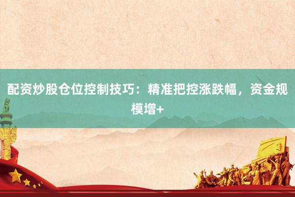 配资炒股仓位控制技巧：精准把控涨跌幅，资金规模增+
