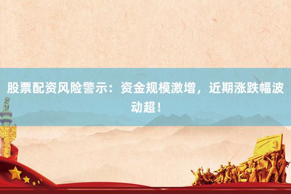 股票配资风险警示：资金规模激增，近期涨跌幅波动超！