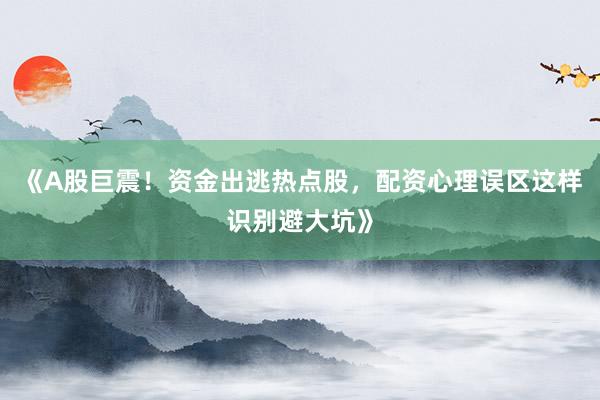 《A股巨震！资金出逃热点股，配资心理误区这样识别避大坑》
