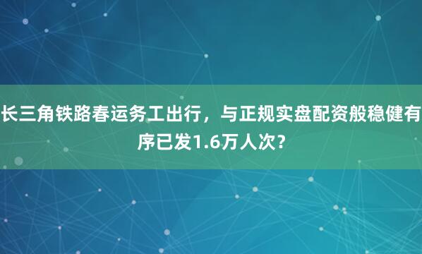 长三角铁路春运务工出行，与正规实盘配资般稳健有序已发1.6万人次？
