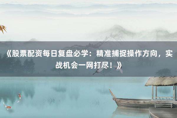《股票配资每日复盘必学：精准捕捉操作方向，实战机会一网打尽！》