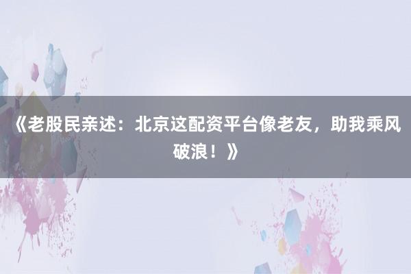 《老股民亲述：北京这配资平台像老友，助我乘风破浪！》