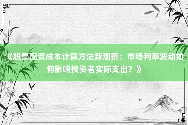 《股票配资成本计算方法新观察：市场利率波动如何影响投资者实际支出？》