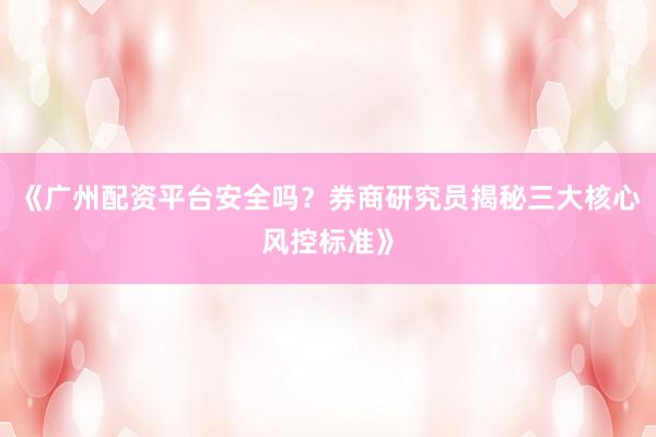 《广州配资平台安全吗？券商研究员揭秘三大核心风控标准》