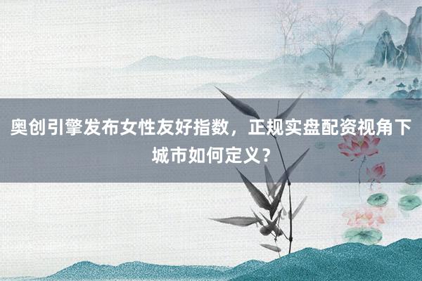 奥创引擎发布女性友好指数，正规实盘配资视角下城市如何定义？
