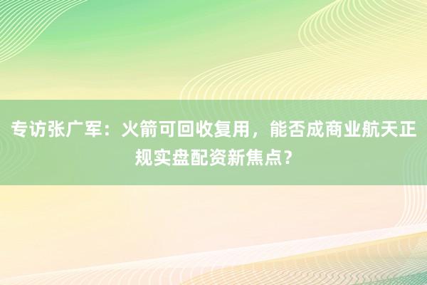 专访张广军：火箭可回收复用，能否成商业航天正规实盘配资新焦点？