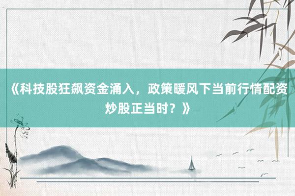 《科技股狂飙资金涌入，政策暖风下当前行情配资炒股正当时？》