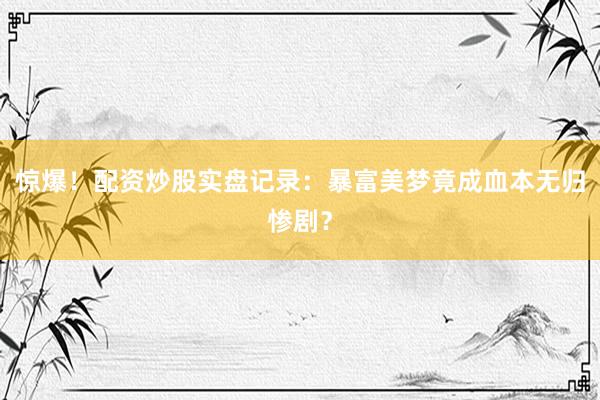 惊爆！配资炒股实盘记录：暴富美梦竟成血本无归惨剧？