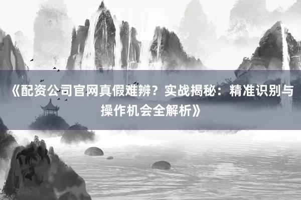 《配资公司官网真假难辨？实战揭秘：精准识别与操作机会全解析》