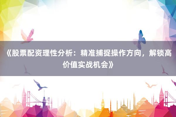 《股票配资理性分析：精准捕捉操作方向，解锁高价值实战机会》