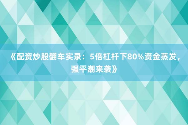 《配资炒股翻车实录:5倍杠杆下80%资金蒸发,强平潮来袭》