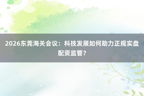 2026东莞海关会议：科技发展如何助力正规实盘配资监管？