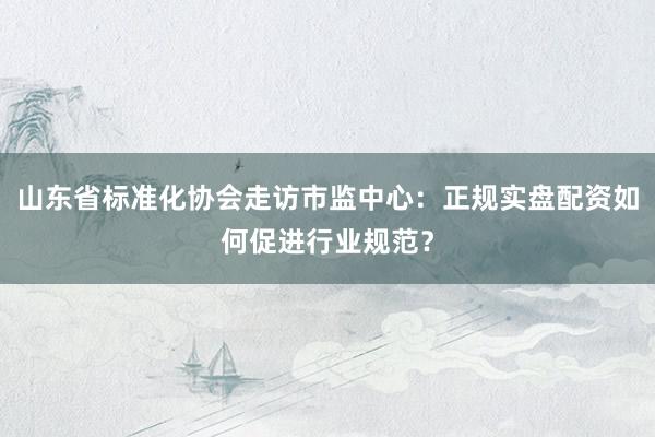 山东省标准化协会走访市监中心：正规实盘配资如何促进行业规范？