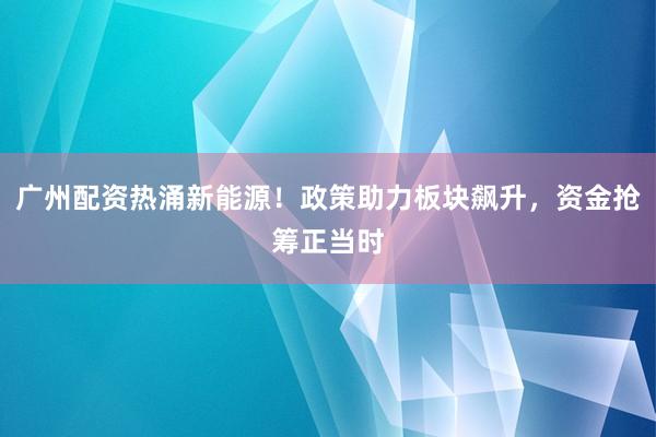 广州配资热涌新能源！政策助力板块飙升，资金抢筹正当时