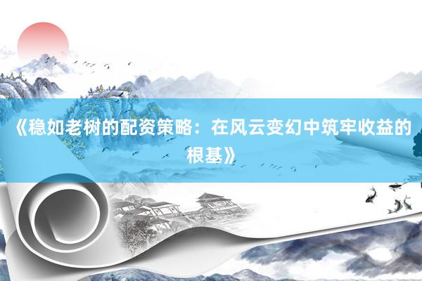 《稳如老树的配资策略：在风云变幻中筑牢收益的根基》