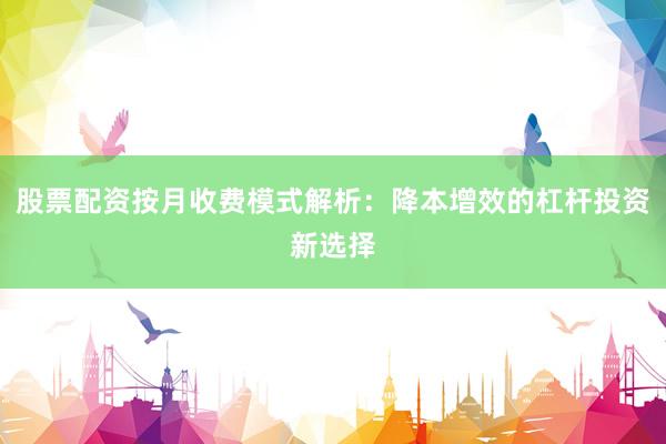 股票配资按月收费模式解析：降本增效的杠杆投资新选择
